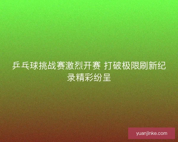 乒乓球挑战赛激烈开赛 打破极限刷新纪录精彩纷呈 乒乓球挑战赛激烈开赛 打破极限刷新纪录精彩纷呈