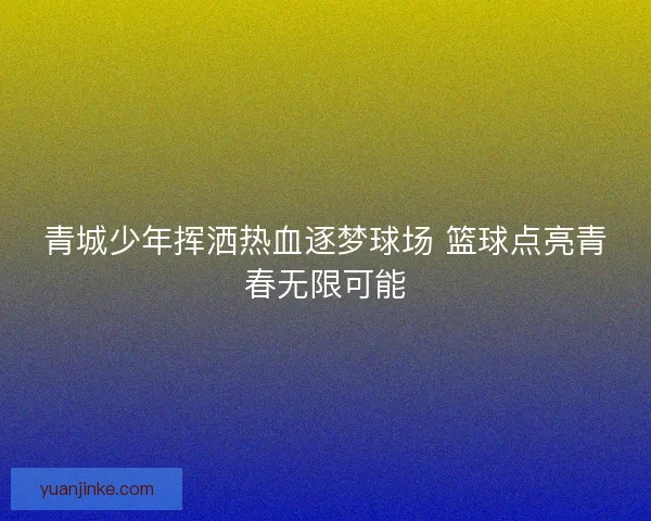青城少年挥洒热血逐梦球场 篮球点亮青春无限可能