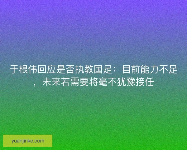 于根伟回应是否执教国足：目前能力不足，未来若需要将毫不犹豫接任