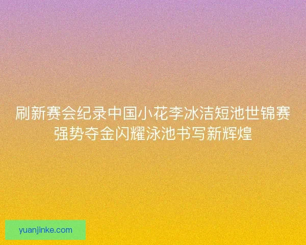 刷新赛会纪录中国小花李冰洁短池世锦赛强势夺金闪耀泳池书写新辉煌 刷新赛会纪录中国小花李冰洁短池世锦赛强势夺金闪耀泳池书写新辉煌