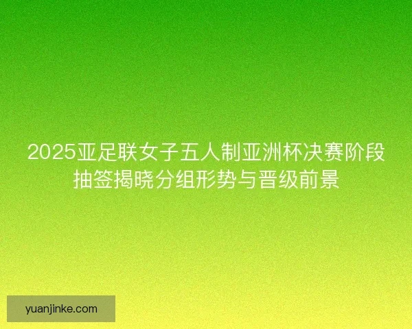 2025亚足联女子五人制亚洲杯决赛阶段抽签揭晓分组形势与晋级前景 2025亚足联女子五人制亚洲杯决赛阶段抽签揭晓分组形势与晋级前景