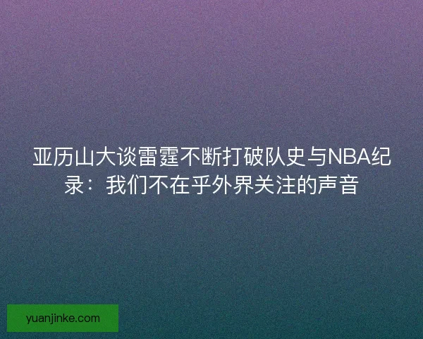 亚历山大谈雷霆不断打破队史与NBA纪录：我们不在乎外界关注的声音