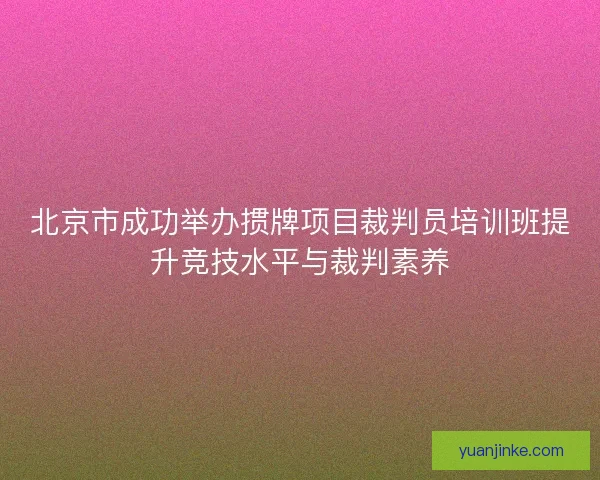 北京市成功举办掼牌项目裁判员培训班提升竞技水平与裁判素养