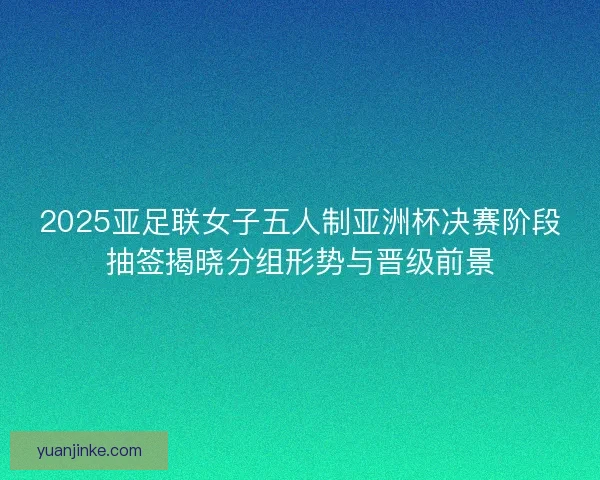 2025亚足联女子五人制亚洲杯决赛阶段抽签揭晓分组形势与晋级前景