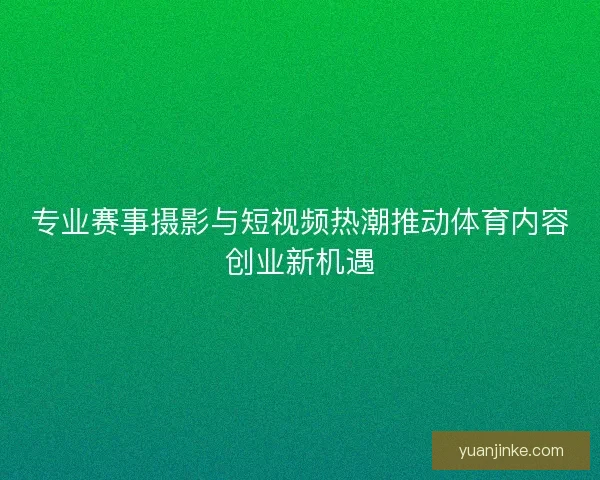 专业赛事摄影与短视频热潮推动体育内容创业新机遇 专业赛事摄影与短视频热潮推动体育内容创业新机遇