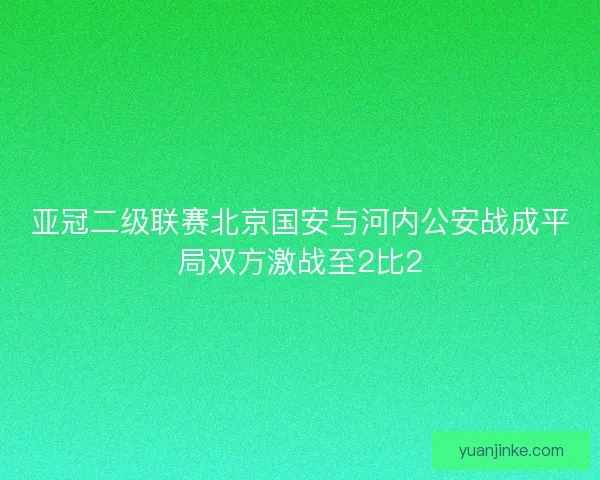 亚冠二级联赛北京国安与河内公安战成平局双方激战至2比2