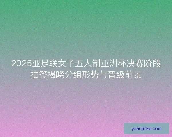 2025亚足联女子五人制亚洲杯决赛阶段抽签揭晓分组形势与晋级前景