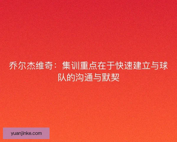 乔尔杰维奇:集训重点在于快速建立与球队的沟通与默契 乔尔杰维奇:集训重点在于快速建立与球队的沟通与默契