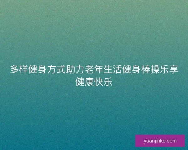 多样健身方式助力老年生活健身棒操乐享健康快乐 多样健身方式助力老年生活健身棒操乐享健康快乐