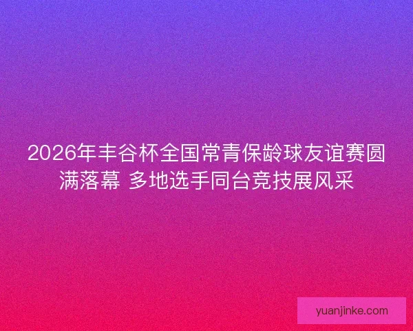 2026年丰谷杯全国常青保龄球友谊赛圆满落幕 多地选手同台竞技展风采