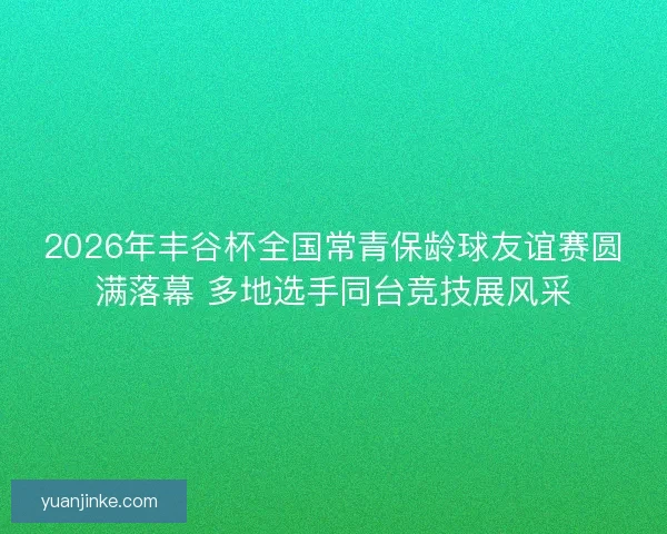 2026年丰谷杯全国常青保龄球友谊赛圆满落幕 多地选手同台竞技展风采