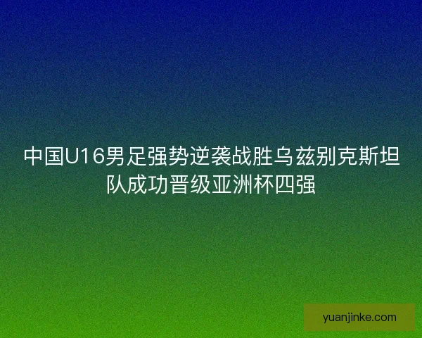 中国U16男足强势逆袭战胜乌兹别克斯坦队成功晋级亚洲杯四强