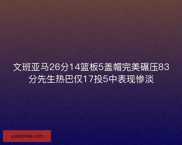 文班亚马26分14篮板5盖帽完美碾压83分先生热巴仅17投5中表现惨淡